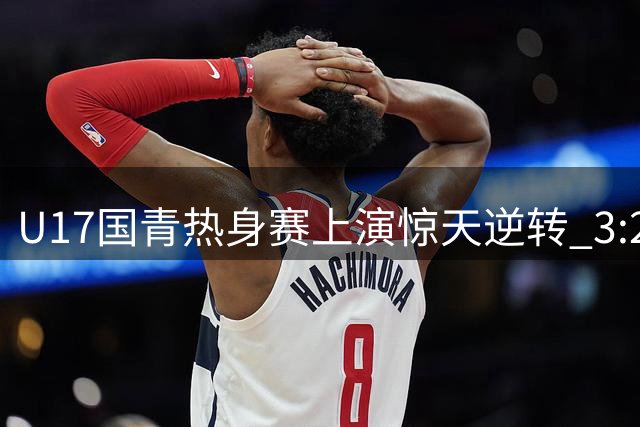 U17国青热身赛上演惊天逆转 3:2力克英超豪门青年军